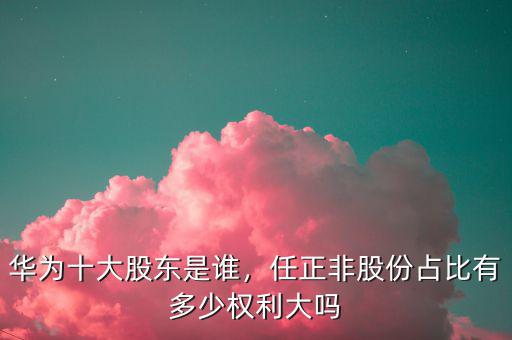 華為十大股東是誰(shuí)，任正非股份占比有多少權(quán)利大嗎