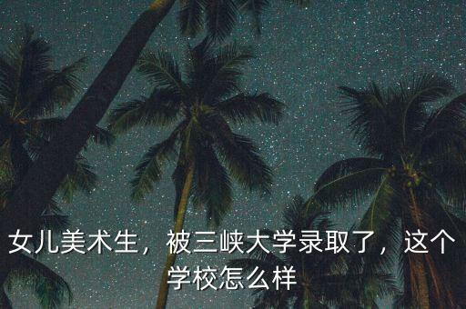 女兒美術(shù)生，被三峽大學錄取了，這個學校怎么樣