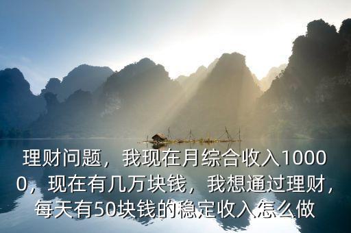 理財(cái)問(wèn)題，我現(xiàn)在月綜合收入10000，現(xiàn)在有幾萬(wàn)塊錢(qián)，我想通過(guò)理財(cái)，每天有50塊錢(qián)的穩(wěn)定收入怎么做