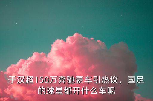 于漢超150萬奔馳豪車引熱議，國足的球星都開什么車呢