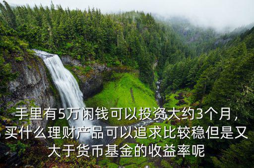 手里有5萬(wàn)閑錢(qián)可以投資大約3個(gè)月，買(mǎi)什么理財(cái)產(chǎn)品可以追求比較穩(wěn)但是又大于貨幣基金的收益率呢
