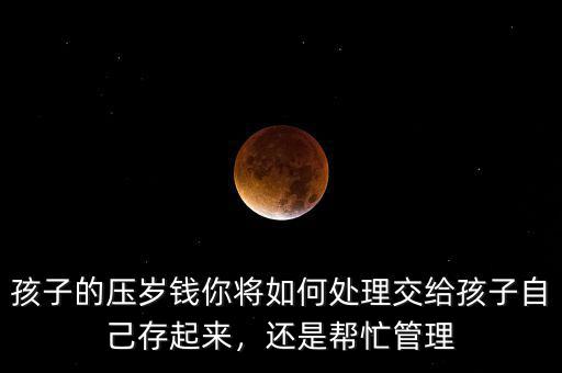 孩子的壓歲錢你將如何處理交給孩子自己存起來，還是幫忙管理