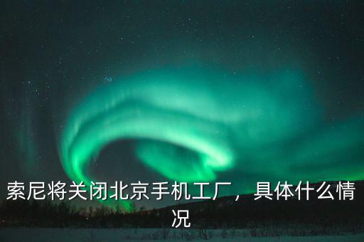 索尼將關(guān)閉北京手機(jī)工廠，具體什么情況