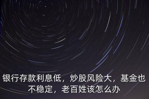 銀行存款利息低，炒股風(fēng)險(xiǎn)大，基金也不穩(wěn)定，老百姓該怎么辦