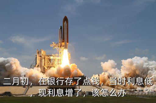 二月初，在銀行存了點(diǎn)錢，當(dāng)時利息低，現(xiàn)利息增了，該怎么辦