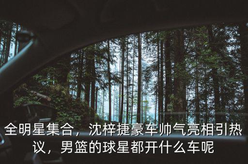 全明星集合，沈梓捷豪車帥氣亮相引熱議，男籃的球星都開什么車呢