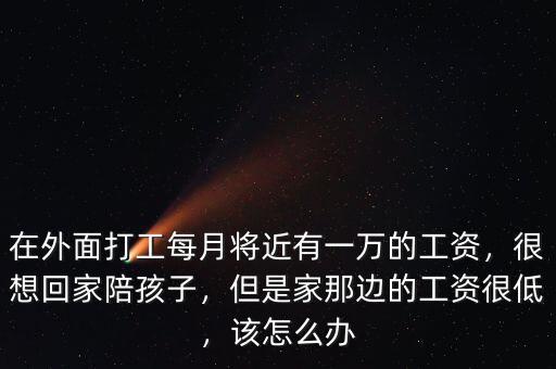 在外面打工每月將近有一萬的工資，很想回家陪孩子，但是家那邊的工資很低，該怎么辦
