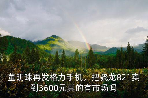 董明珠再發(fā)格力手機(jī)，把驍龍821賣到3600元真的有市場(chǎng)嗎