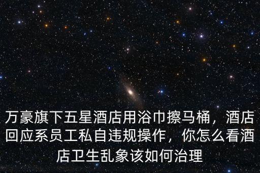 萬豪旗下五星酒店用浴巾擦馬桶，酒店回應(yīng)系員工私自違規(guī)操作，你怎么看酒店衛(wèi)生亂象該如何治理