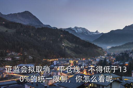 證監(jiān)會擬取消“平倉線”不得低于130%的統(tǒng)一限制，你怎么看呢