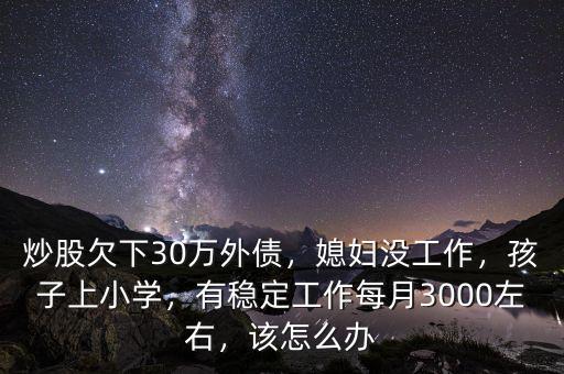 炒股欠下30萬外債，媳婦沒工作，孩子上小學(xué)，有穩(wěn)定工作每月3000左右，該怎么辦