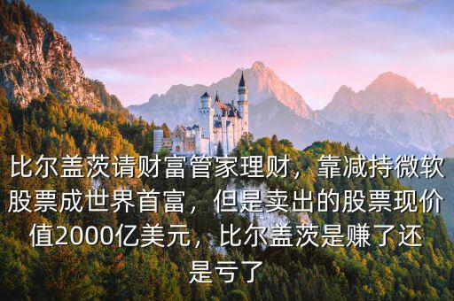 比爾蓋茨請財富管家理財，靠減持微軟股票成世界首富，但是賣出的股票現(xiàn)價值2000億美元，比爾蓋茨是賺了還是虧了