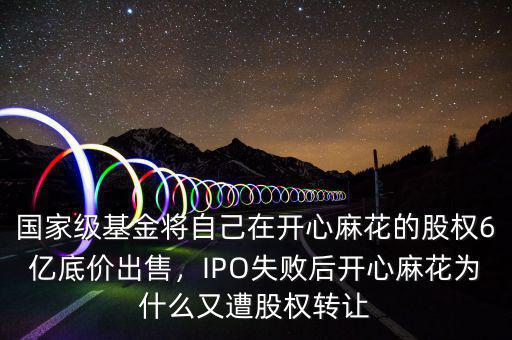 國家級基金將自己在開心麻花的股權(quán)6億底價出售，IPO失敗后開心麻花為什么又遭股權(quán)轉(zhuǎn)讓