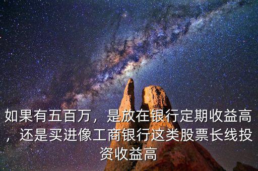 如果有五百萬，是放在銀行定期收益高，還是買進(jìn)像工商銀行這類股票長線投資收益高