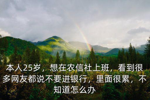本人25歲，想在農(nóng)信社上班，看到很多網(wǎng)友都說不要進銀行，里面很累，不知道怎么辦