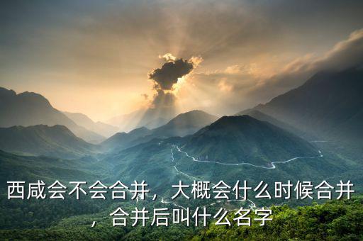 西咸會不會合并，大概會什么時候合并，合并后叫什么名字