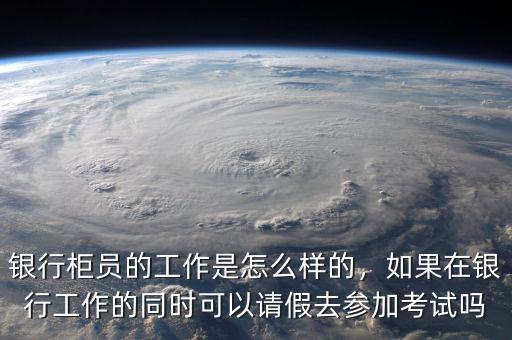 銀行柜員的工作是怎么樣的，如果在銀行工作的同時可以請假去參加考試嗎