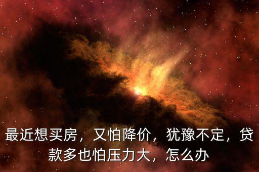 最近想買房，又怕降價，猶豫不定，貸款多也怕壓力大，怎么辦