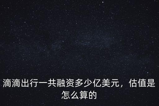 滴滴出行一共融資多少億美元，估值是怎么算的