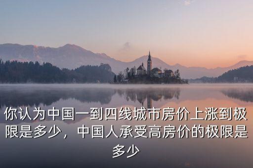 你認(rèn)為中國(guó)一到四線城市房?jī)r(jià)上漲到極限是多少，中國(guó)人承受高房?jī)r(jià)的極限是多少