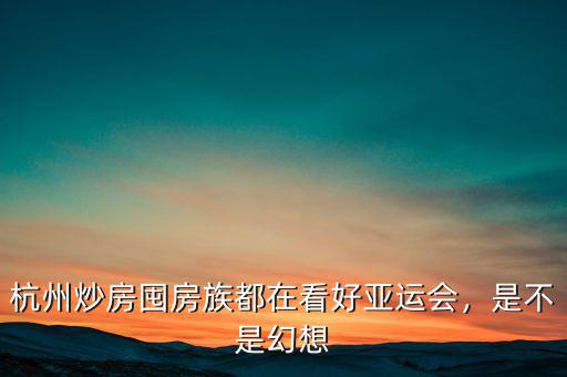杭州炒房囤房族都在看好亞運會，是不是幻想