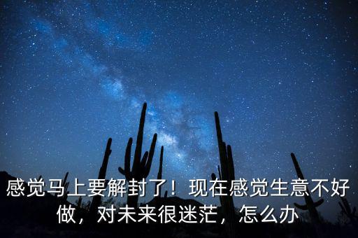感覺馬上要解封了！現(xiàn)在感覺生意不好做，對未來很迷茫，怎么辦