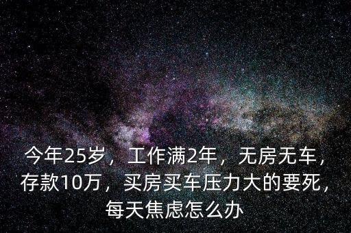 今年25歲，工作滿(mǎn)2年，無(wú)房無(wú)車(chē)，存款10萬(wàn)，買(mǎi)房買(mǎi)車(chē)壓力大的要死，每天焦慮怎么辦