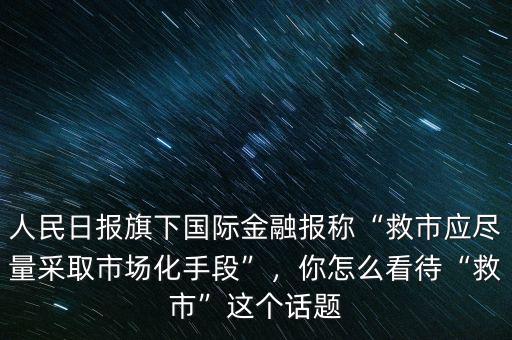人民日報旗下國際金融報稱“救市應(yīng)盡量采取市場化手段”，你怎么看待“救市”這個話題