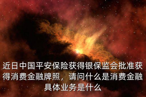 近日中國(guó)平安保險(xiǎn)獲得銀保監(jiān)會(huì)批準(zhǔn)獲得消費(fèi)金融牌照，請(qǐng)問(wèn)什么是消費(fèi)金融具體業(yè)務(wù)是什么
