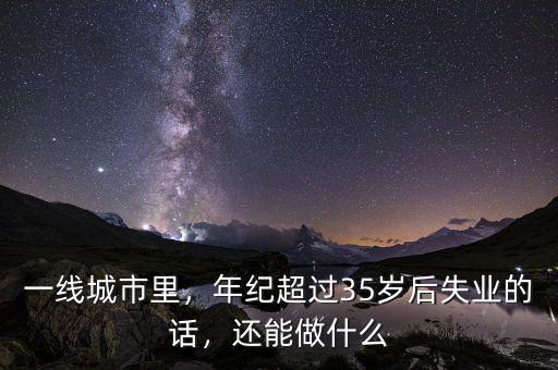 一線城市里，年紀(jì)超過35歲后失業(yè)的話，還能做什么