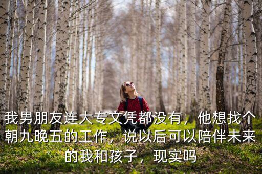 我男朋友連大專文憑都沒有，他想找個朝九晚五的工作，說以后可以陪伴未來的我和孩子，現(xiàn)實嗎