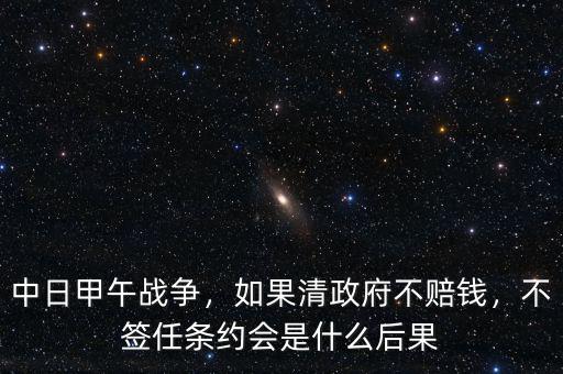 中日甲午戰(zhàn)爭，如果清政府不賠錢，不簽任條約會(huì)是什么后果