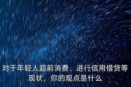 對于年輕人超前消費(fèi)、進(jìn)行信用借貸等現(xiàn)狀，你的觀點(diǎn)是什么