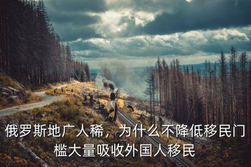 俄羅斯地廣人稀，為什么不降低移民門檻大量吸收外國人移民