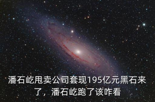 潘石屹甩賣公司套現(xiàn)195億元黑石來了，潘石屹跑了該咋看