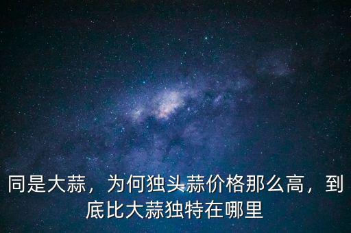同是大蒜，為何獨頭蒜價格那么高，到底比大蒜獨特在哪里