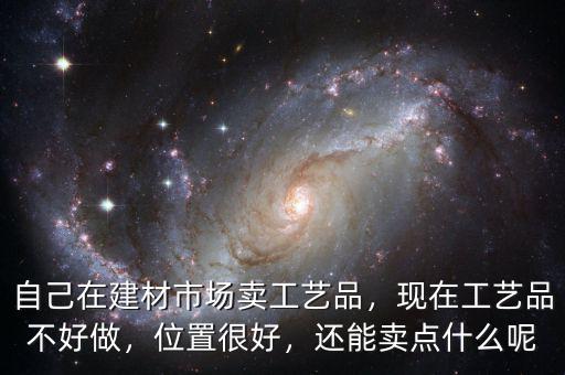 自己在建材市場(chǎng)賣工藝品，現(xiàn)在工藝品不好做，位置很好，還能賣點(diǎn)什么呢