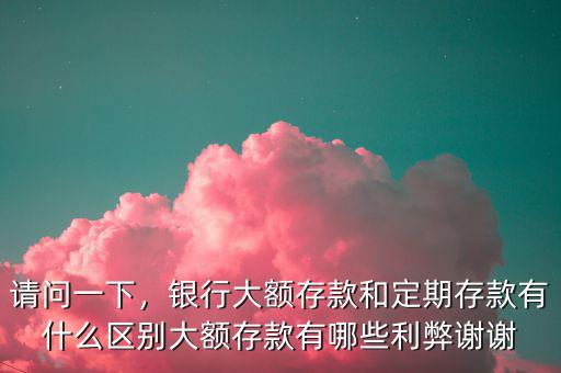 請(qǐng)問(wèn)一下，銀行大額存款和定期存款有什么區(qū)別大額存款有哪些利弊謝謝