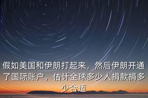 假如美國和伊朗打起來，然后伊朗開通了國際賬戶，估計全球多少人捐款捐多少合適
