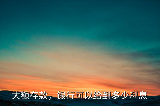 大額存款，銀行可以給到多少利息