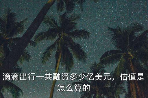 滴滴出行一共融資多少億美元，估值是怎么算的