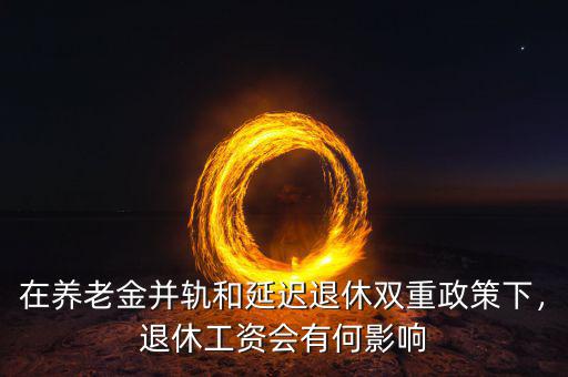 在養(yǎng)老金并軌和延遲退休雙重政策下，退休工資會(huì)有何影響