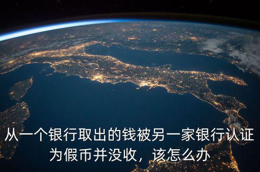 從一個(gè)銀行取出的錢(qián)被另一家銀行認(rèn)證為假幣并沒(méi)收，該怎么辦
