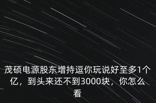 茂碩電源股東增持逗你玩說好至多1個億，到頭來還不到3000塊，你怎么看
