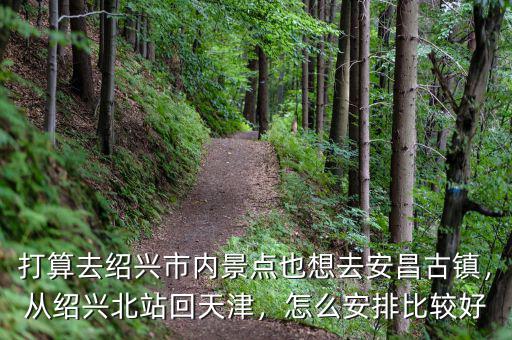 打算去紹興市內(nèi)景點(diǎn)也想去安昌古鎮(zhèn)，從紹興北站回天津，怎么安排比較好