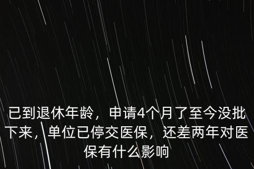 已到退休年齡，申請(qǐng)4個(gè)月了至今沒(méi)批下來(lái)，單位已停交醫(yī)保，還差兩年對(duì)醫(yī)保有什么影響