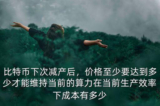 比特幣下次減產(chǎn)后，價(jià)格至少要達(dá)到多少才能維持當(dāng)前的算力在當(dāng)前生產(chǎn)效率下成本有多少