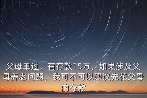 父母單過，有存款15萬，如果涉及父母養(yǎng)老問題，我可不可以建議先花父母的存款