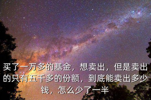 買了一萬多的基金，想賣出，但是賣出的只有五千多的份額，到底能賣出多少錢，怎么少了一半
