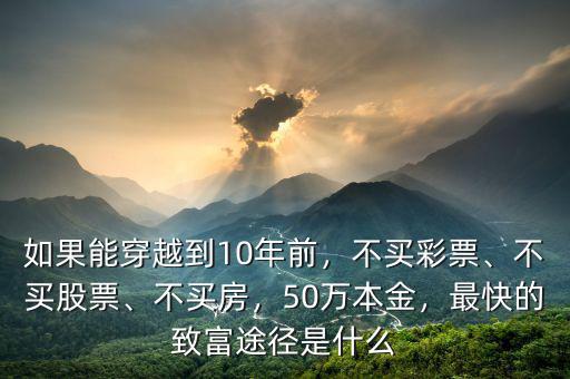 如果能穿越到10年前，不買彩票、不買股票、不買房，50萬本金，最快的致富途徑是什么